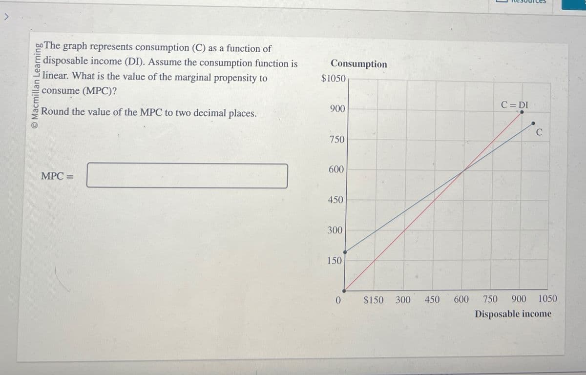 O Macmillan Learning
The graph represents consumption (C) as a function of
disposable income (DI). Assume the consumption function is
linear. What is the value of the marginal propensity to
consume (MPC)?
Round the value of the MPC to two decimal places.
Consumption
$1050
900
MPC =
750
600
450
300
150
C = DI
C
0
$150 300 450
600 750 900 1050
Disposable income
